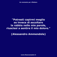 “Potresti capirmi meglio se invece di ascoltare la rabbia nelle mie parole, riuscissi a sentire il mio dolore.” (Alessandro Ammendola)