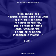 “Non cancellare nessun giorno della tua vita: i giorni belli ti hanno regalato la felicità, quelli brutti ti hanno dato l’esperienza, i peggiori ti hanno insegnato a vivere…”