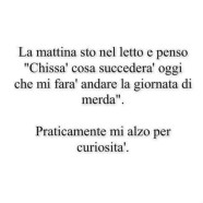 La mattina sto nel letto e penso “Chissà cosa succederà oggi che mi farà andare la giornata di merda”. Praticamente mi alzo per curiosità.