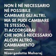 “Non è né necessario né possibile cambiare gli altri. Ma se puoi cambiare te stesso, ti accorgerai che non è necessario alcun altro cambiamento” (Nisargadatta Maharaj)