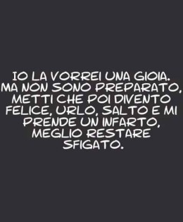 Io la vorrei una gioia. Ma non sono preparato. Metti che poi divento felice, urlo, salto e mi prende un infarto. Meglio restare sfigato