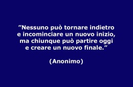 ”Nessuno può tornare indietro e incominciare un nuovo inizio, ma chiunque può partire oggi e creare un nuovo finale.” (Anonimo)