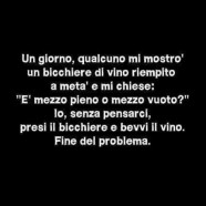 Un giorno qualcuno mi mostrò un bicchiere di vino riempito a metà e mi chiese… “È mezzo pieno o mezzo vuoto?” – Io, senza pensarci, presi il bicchiere e bevvi il vino. Fine del problema