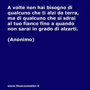 “A volte non hai bisogno di qualcuno che ti alzi da terra, ma di qualcuno che si sdrai al tuo fianco fino a quando non sarai in grado di alzarti.” (Anonimo)