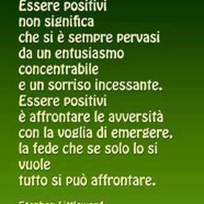 “Essere positivi non significa che si è sempre pervasi da un entusiasmo concentrabile e un sorriso incessante. Essere positivi è affrontare le avversità con la voglia di emergere, la fede che se solo lo si vuole tutto si può affrontare.” (Stephen Littleword)