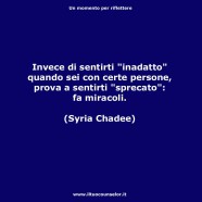 “Invece di sentirti inadatto, quando sei con certe persone prova a sentirti sprecato: fa miracoli.” (Syria Chadee)