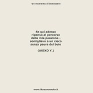 “Se qui adesso ripenso al percorso della mia passione – somigliavo a un cieco senza paura del buio” (AKIKO Y.)