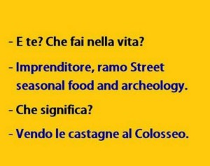 "E te? Che fai nella vita?" "Imprenditore, ramo Street seasonal food and archeology." "Che significa?" "Vendo castagne al Colosseo."