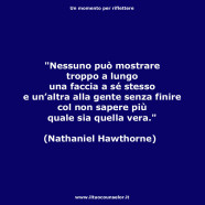 “Nessuno può mostrare troppo a lungo una faccia a sé stesso e un’altra alla gente senza finire col non sapere piùquale sia quella vera.” (Nathaniel Hawthorne)