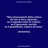 “Non preoccuparti della critica. Se non è vera, ignorala; se è ingiusta evita di irritarti; se è ignorante, sorridi; se è giustificata, impara da essa.” (Anonimo)