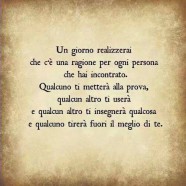 “Un giorno realizzerai che c’è una ragione per ogni persona che hai incontrato. Qualcuno ti metterà alla prova, qualcun altro ti userà e qualcun altro ti insegnerà qualcosa e qualcuno tirerà fuori il meglio di te.”