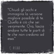 “Chiudi gli occhi immagina la versione migliore possibile di te. Quello è ciò che sei veramente. Ora, lascia andare tutte le parti di te che non credono ad essa.” (C. Assad)