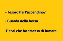 “Tesoro hai l’accendino?” “Guarda nella borsa.” È così ha smesso di fumare