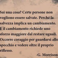 “Sai una cosa? Certe persone non vogliono essere salvate. Perché la salvezza implica un cambiamento. E il cambiamento richiede uno sforzo maggiore dal restare uguali. Occorre coraggio per guardarsi allo specchio e vedere oltre il proprio riflesso. Per scoprire chi saresti dovuto diventare….” (Grant Morrison)