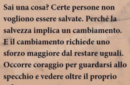 “Sai una cosa? Certe persone non vogliono essere salvate. Perché la salvezza implica un cambiamento. E il cambiamento richiede uno sforzo maggiore dal restare uguali. Occorre coraggio per guardarsi allo specchio e vedere oltre il proprio riflesso. Per scoprire chi saresti dovuto diventare….” (Grant Morrison)
