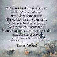 “Ciò che è fuori è anche dentro; e ciò che non è dentro non è da nessuna parte. Per questo viaggiare non serve. Se uno non ha niente dentro, non troverà mai niente fuori. È inutile andare a cercare nel mondo quel che non si riesce a trovare dentro di sé.” (Tiziano Terzani)