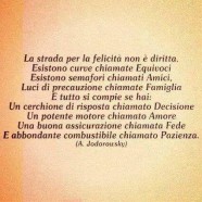 “La strada per la felicità non è diritta. Esistono curve chiamate Equivoci. Esistono semafori chiamati Amici, Luci di precauzione chiamate Famiglia. E tutto si compie se hai: Un cerchione di risposta chiamato Decisione. Un potente motore chiamato Amore. Una buona assicurazione chiamata Fede. E abbondante combustibile chiamato Pazienza.” (Alejandro Jodorowsky)