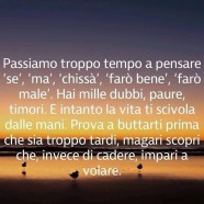 “Passiamo troppo tempo a pensare Se, Ma, Chissà, Farò bene, farò male. Hai mille dubbi, paure, timori. E intanto la vita ti scivola dalle mani. Prova a buttarti prima che sia troppo tardi, magari scopri che, invece di cadere, impari a volare.”