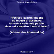 “Potresti capirmi meglio se invece di ascoltare la rabbia nelle mie parole, riuscissi a sentire il mio dolore.” (Alessandro Ammendola)