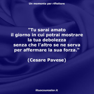 “Tu sarai amato il giorno in cui potrai mostrare la tua debolezza senza che l’altro se ne serva per affermare la sua forza.” (Cesare Pavese)