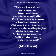 “Cerca di accettarti così come sei. Non cambiare per piacere agli altri. Chi ti ama accarezzerà le tue insicurezze. Chi vorrà starti accanto si accoccolerà alle pieghe della tua anima. Sii te stesso sempre. Fatti un dono vero, resta come sei!” (Alda Merini)