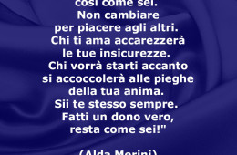 “Cerca di accettarti così come sei. Non cambiare per piacere agli altri. Chi ti ama accarezzerà le tue insicurezze. Chi vorrà starti accanto si accoccolerà alle pieghe della tua anima. Sii te stesso sempre. Fatti un dono vero, resta come sei!” (Alda Merini)