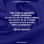 “Mai nulla di splendido è stato realizzato se non da chi ha osato credere che dentro di sé ci fosse qualcosa di più grande delle circostanze.” (Bruce Barton)