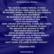 “Se credi di essere battuto, lo sarai. Se ritieni di non saper osare, non oserai. Se vorresti vincere, ma pensi di non riuscirci, è quasi certo che fallirai. Se immagini di perdere, hai già perso, perché nel mondo è vero che il successo inizia dalla volontà dell’individuo, è nella sua mente.” (Napoleon Hill)