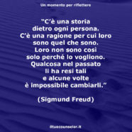 “C’è una storia dietro ogni persona. C’è una ragione per cui loro sono quel che sono. Loro non sono così solo perché lo vogliono. Qualcosa nel passato li ha resi tali e alcune volte è impossibile cambiarli.” (Sigmund Freud)