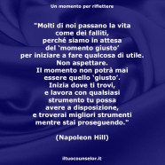 “Molti di noi passano la vita come dei falliti, perché siamo in attesa del ‘momento giusto’ per iniziare a fare qualcosa di utile. Non aspettare. Il momento non potrà mai essere quello ‘giusto’.” (Napoleon Hill)