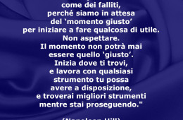 “Molti di noi passano la vita come dei falliti, perché siamo in attesa del ‘momento giusto’ per iniziare a fare qualcosa di utile. Non aspettare. Il momento non potrà mai essere quello ‘giusto’.” (Napoleon Hill)