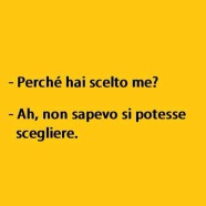 “Perché hai scelto me?” – “Ah, non sapevo si potesse scegliere.”