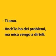 “Ti amo” – “Anch’io ho dei problemi, ma mica vengo a dirteli.”