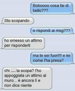 “Boboooo cosa fai di bello?” – “Sto scopando” – “E rispondi ai msg?” – “Ho smesso un attimo per risponderti” – “Ma te sei fuori!!! E lei come l’ha presa?” – “Chi… la scopa? L’ho appoggiata un attimo al muro… è ancora lì e non dice niente.”