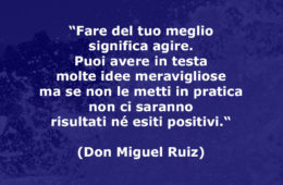 “Fare del tuo meglio significa agire. Puoi avere in testa molte idee meravigliose ma se non le metti in pratica non ci saranno risultati né esiti positivi.“ (Don Miguel Ruiz)