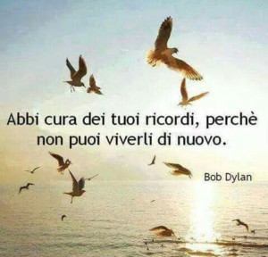 “Abbi cura dei tuoi ricordi, perché non puoi viverli di nuovo.” (Bob Dylan)