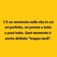 C’è un momento nella vita in cui sei perfetto, sei pronto a tutto e puoi tutto. Quel momento è anche definito “troppo tardi”.