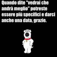 Quando dite “vedrai che andrà meglio” potreste essere più specifici e darci anche una data, grazie.