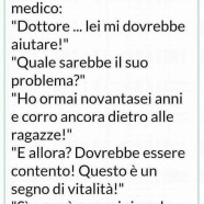 Un anziano quasi centenario si reca dal medico: “Dottore… lei mi dovrebbe aiutare!” “Quale sarebbe il suo problema?” “Ho ormai novantasei anni e corro ancora dietro alle ragazze!” “E allora? Dovrebbe essere contento! Questo è un segno di vitalità!” “Si… però non mi ricordo perché gli corro dietro…”