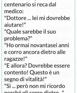 Un anziano quasi centenario si reca dal medico: “Dottore… lei mi dovrebbe aiutare!” “Quale sarebbe il suo problema?” “Ho ormai novantasei anni e corro ancora dietro alle ragazze!” “E allora? Dovrebbe essere contento! Questo è un segno di vitalità!” “Si… però non mi ricordo perché gli corro dietro…”