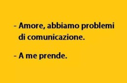 “Amore, abbiamo problemi di comunicazione.” “A me prende.”