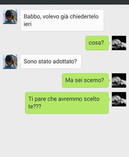 “Babbo, volevo già chiedertelo ieri” “Cosa?” “Sono stato adottato?” “Ma sei scemo? Ti pare che avremmo scelto te?”