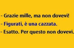 “Grazie mille, ma non dovevi!” “Figurati, è una cazzata.” “Esatto. Per questo non dovevi.”