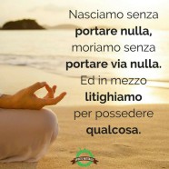 “Nasciamo senza portare nulla, moriamo senza portare via nulla. Ed in mezzo litighiamo per possedere qualcosa.”