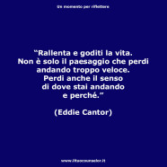 “Rallenta e goditi la vita. Non è solo il paesaggio che perdi andando troppo veloce. Perdi anche il senso di dove stai andando e perché.” (Eddie Cantor)