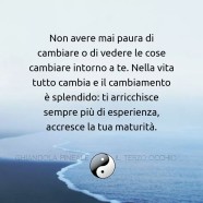 “Non aver mai paura di cambiare o di vedere le cose cambiare intorno a te. Nella vita tutto cambia e il cambiamento è splendido: ti arricchisce sempre più di esperienza, accresce la tua maturità.”