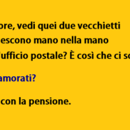 “Amore, vedi quei due vecchietti che escono mano nella mano dall’ufficio postale? È così che ci sogno.” “Innamorati?” “No, con la pensione.”