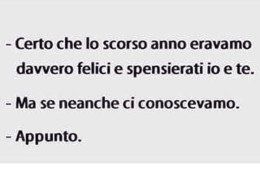 “Certo che lo scorso anno eravamo davvero felici e spensierati io e te.” “Ma se neanche ci conoscevamo.” “Appunto.”