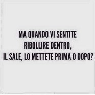 “Ma quando vi sentite ribollire dentro, il sale, lo mettete prima o dopo?”