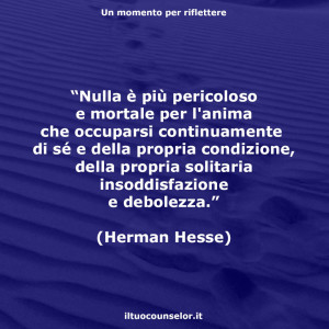 “Nulla è più pericoloso e mortale per l'anima che occuparsi continuamente di sé e della propria condizione, della propria solitaria insoddisfazione e debolezza.” (Herman Hesse)